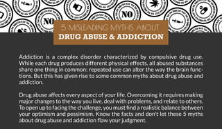 Addiction is a complex disorder characterized by compulsive drug use.
While each drug produces different physical effects, all abused substances
share one thing in common: repeated use can alter the way the brain func-
tions. But this has given rise to some common myths about drug abuse and
addiction.
Drug abuse affects every aspect of your life. Overcoming it requires making
major changes to the way you live, deal with problems, and relate to others.
To open up to facing the challenge, you must ﬁnd a realistic balance between
your optimism and pessimism. Know the facts and don't let these 5 myths
about drug abuse and addiction ﬂaw your judgment.
5 MISLEADING MYTHS ABOUT
DRUG ABUSE & ADDICTION
 