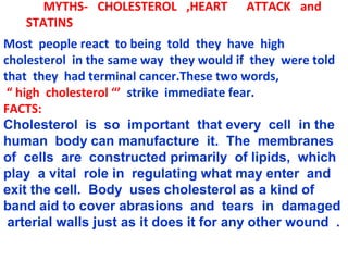 MYTHS- CHOLESTEROL ,HEART         ATTACK and
   STATINS
Most people react to being told they have high
cholesterol in the same way they would if they were told
that they had terminal cancer.These two words,
 “ high cholesterol “’ strike immediate fear.
FACTS:
Cholesterol is so important that every cell in the
human body can manufacture it. The membranes
of cells are constructed primarily of lipids, which
play a vital role in regulating what may enter and
exit the cell. Body uses cholesterol as a kind of
band aid to cover abrasions and tears in damaged
 arterial walls just as it does it for any other wound .
 