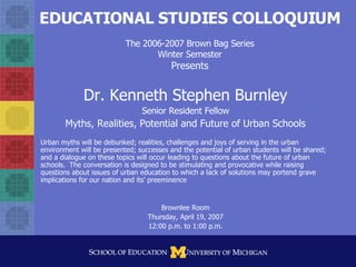 EDUCATIONAL STUDIES COLLOQUIUM The 2006-2007 Brown Bag Series Winter Semester Presents Dr. Kenneth Stephen Burnley Senior Resident Fellow Myths, Realities, Potential and Future of Urban Schools Urban myths will be debunked; realities, challenges and joys of serving in the urban environment will be presented; successes and the potential of urban students will be shared; and a dialogue on these topics will occur leading to questions about the future of urban schools.  The conversation is designed to be stimulating and provocative while raising questions about issues of urban education to which a lack of solutions may portend grave implications for our nation and its’ preeminence Brownlee Room Thursday, April 19, 2007 12:00 p.m. to 1:00 p.m. 