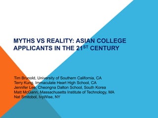 MYTHS VS REALITY: ASIAN COLLEGE APPLICANTS IN THE 21ST CENTURY 
Tim Brunold, University of Southern California, CA 
Terry Kung, Immaculate Heart High School, CA 
Jennifer Lee, Cheongna Dalton School, South Korea 
Matt McGann, Massachusetts Institute of Technology, MA 
Nat Smitobol, IvyWise, NY  