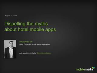 August 15, 2012




Dispelling the myths
about hotel mobile apps

                     PRESENTED BY:
                     Brian Fitzgerald, Mobile Media Applications




                     Ask questions on twitter @mobilemediaapps




DISPELLING MOBILE APP MYTHS | AUGUST 2012
 
