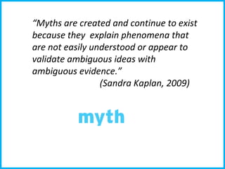 “ Myths are created and continue to exist because they  explain phenomena that are not easily understood or appear to validate ambiguous ideas with ambiguous evidence.”  (Sandra Kaplan, 2009) 