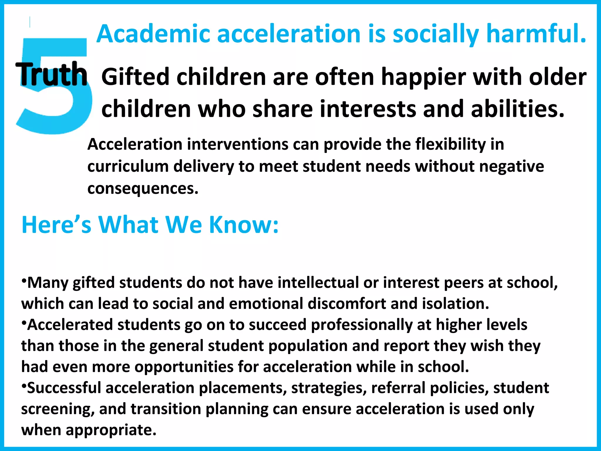 Academic acceleration is socially harmful . Gifted children are often happier with older children who share interests and abilities. Acceleration interventions can provide the flexibility in curriculum delivery to meet student needs without negative consequences. Here’s What We Know:  Many gifted students do not have intellectual or interest peers at school, which can lead to social and emotional discomfort and isolation. Accelerated students go on to succeed professionally at higher levels than those in the general student population and report they wish they had even more opportunities for acceleration while in school. Successful acceleration placements, strategies, referral policies, student screening, and transition planning can ensure acceleration is used only when appropriate. 