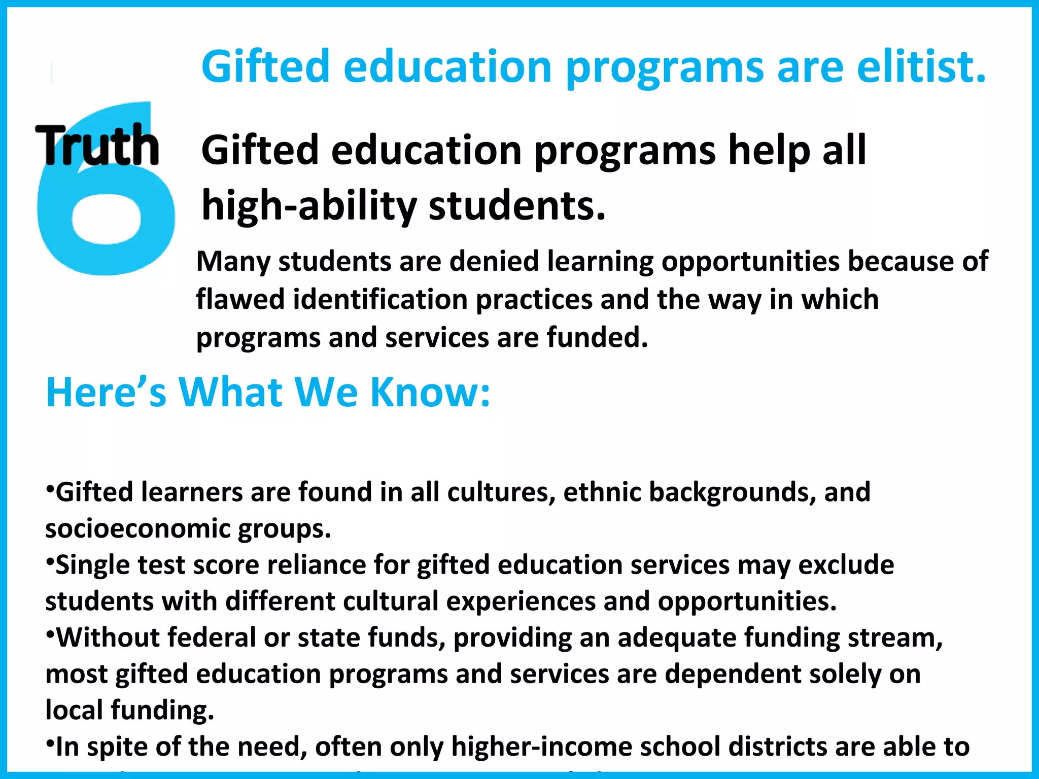 Here’s What We Know:  Gifted learners are found in all cultures, ethnic backgrounds, and socioeconomic groups.  Single test score reliance for gifted education services may exclude students with different cultural experiences and opportunities.  Without federal or state funds, providing an adequate funding stream, most gifted education programs and services are dependent solely on local funding.  In spite of the need, often only higher-income school districts are able to provide services, giving the appearance of elitism. Many students are denied learning opportunities because of flawed identification practices and the way in which programs and services are funded. Gifted education programs are elitist. Gifted education programs help all  high-ability students.  