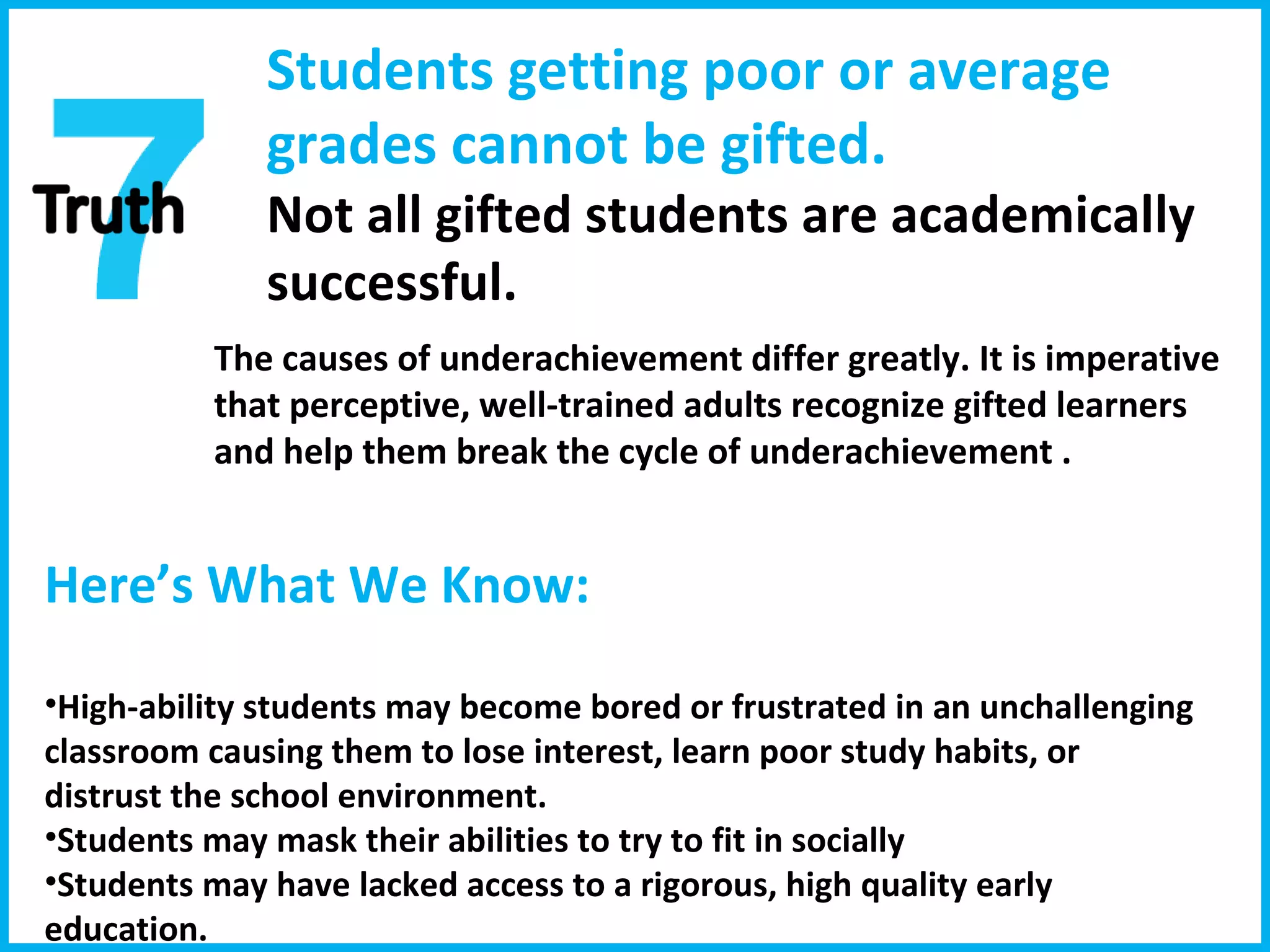 Students getting poor or average grades cannot be gifted.  Not all gifted students are academically successful. The causes of underachievement differ greatly.   It is imperative that perceptive, well-trained adults recognize gifted learners and help them break the cycle of underachievement . Here’s What We Know:  High-ability students may become bored or frustrated in an unchallenging classroom causing them to lose interest, learn poor study habits, or distrust the school environment. Students may mask their abilities to try to fit in socially Students may have lacked access to a rigorous, high quality early education. 