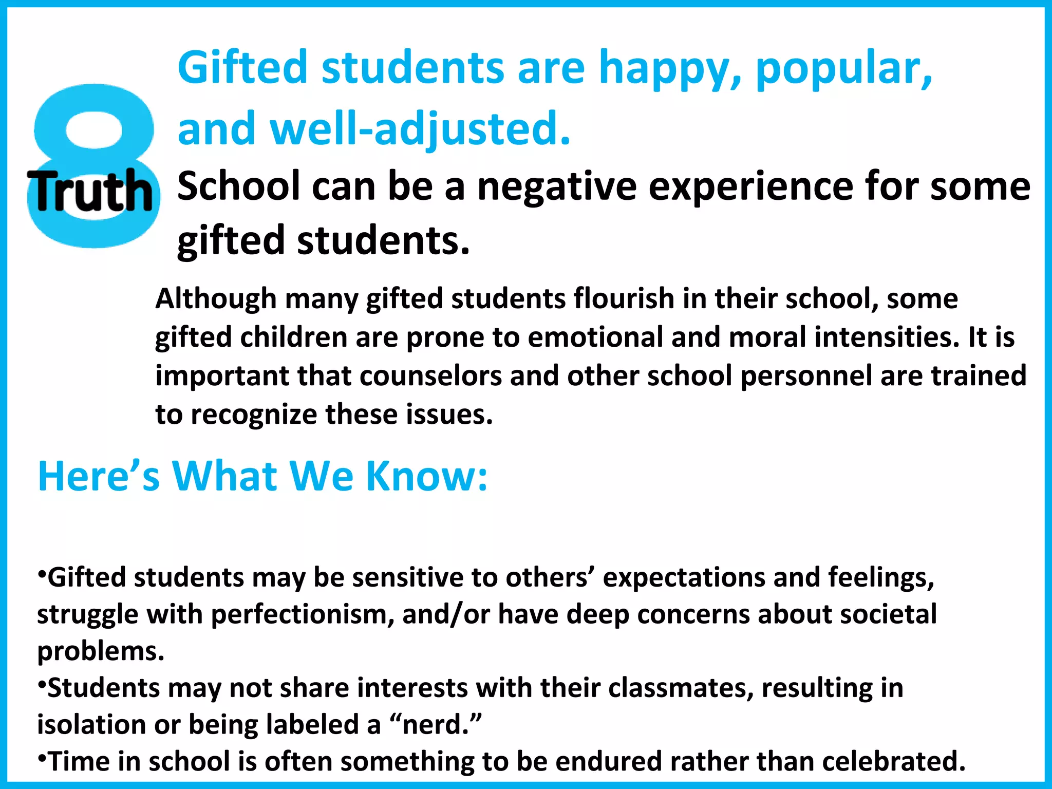 Gifted students are happy, popular, and well-adjusted. School can be a negative experience for some  gifted students.  Although many gifted students flourish in their school, some gifted children are prone to emotional and moral intensities. It is important that counselors and other school personnel are trained to recognize these issues. Here’s What We Know:  Gifted students may be sensitive to others’ expectations and feelings, struggle with perfectionism, and/or have deep concerns about societal problems. Students may not share interests with their classmates, resulting in isolation or being labeled a “nerd.”  Time in school is often something to be endured rather than celebrated. 