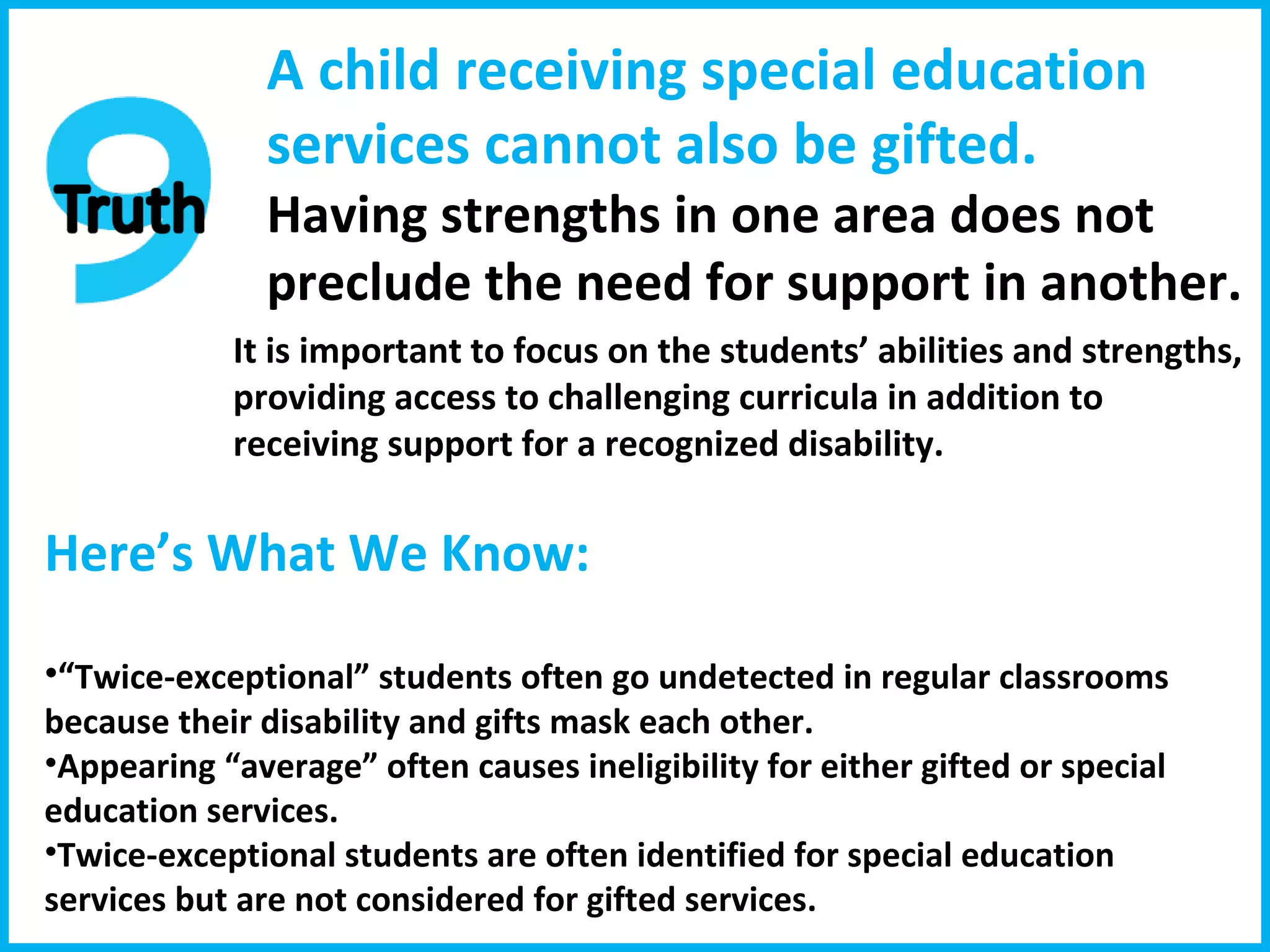 A child receiving special education services cannot also be gifted. Having strengths in one area does not preclude the need for support in another. It is important to focus on the students’ abilities and strengths, providing access to challenging curricula in addition to receiving support for a recognized disability. Here’s What We Know:  “ Twice-exceptional” students often go undetected in regular classrooms because their disability and gifts mask each other. Appearing “average” often causes ineligibility for either gifted or special education services. Twice-exceptional students are often identified for special education services but are not considered for gifted services. 