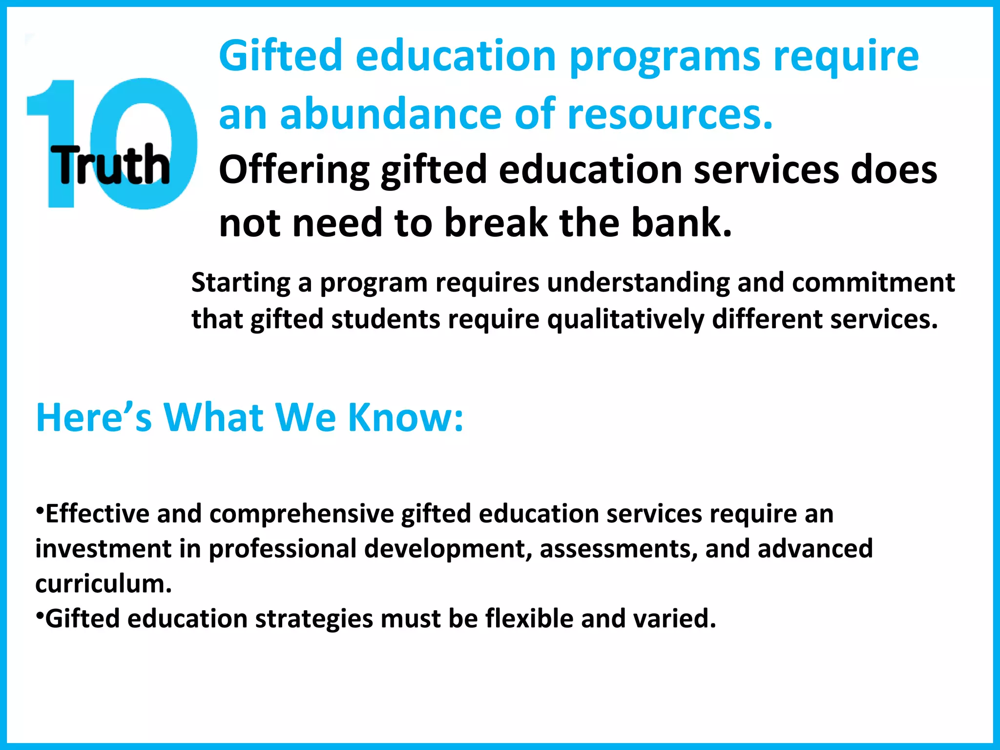 Gifted education programs require an abundance of resources. Offering gifted education services does  not need to break the bank.  Starting a program requires understanding and commitment that gifted students require qualitatively different services.  Here’s What We Know:  Effective and comprehensive gifted education services require an investment in professional development, assessments, and advanced curriculum.  Gifted education strategies must be flexible and varied. 