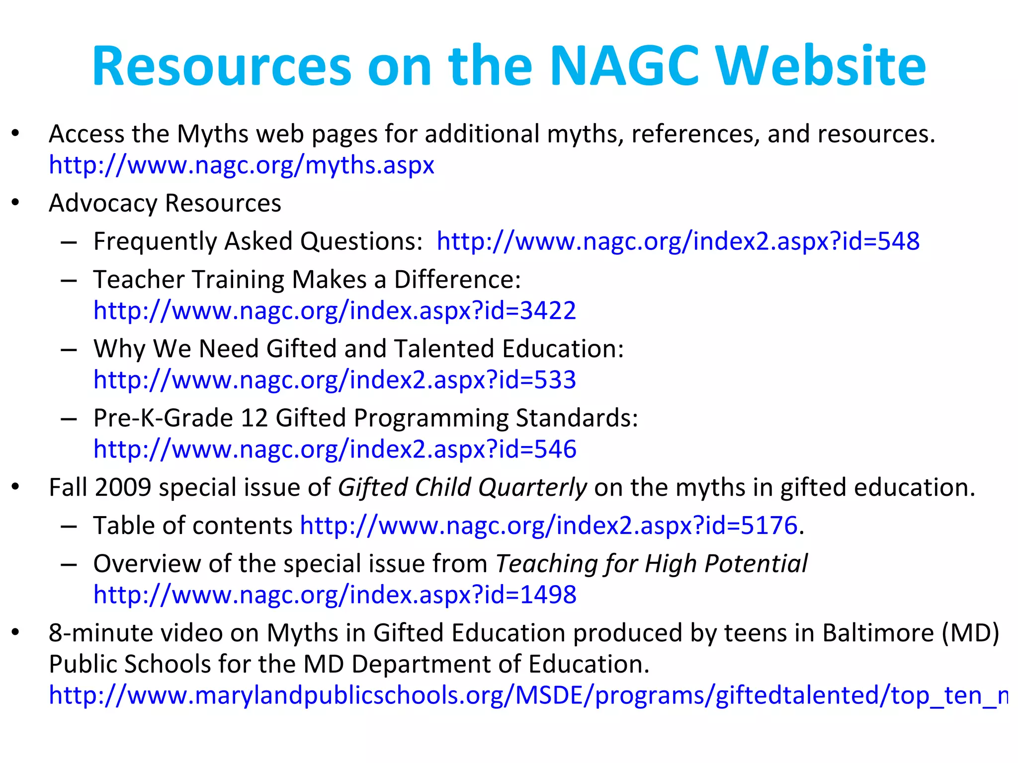 Resources on the NAGC Website Access the Myths web pages for additional myths, references, and resources.  http://www.nagc.org/myths.aspx   Advocacy Resources Frequently Asked Questions:  http://www.nagc.org/index2.aspx?id=548 Teacher Training Makes a Difference:  http://www.nagc.org/index.aspx?id=3422 Why We Need Gifted and Talented Education:  http://www.nagc.org/index2.aspx?id=533   Pre-K-Grade 12 Gifted Programming Standards:  http://www.nagc.org/index2.aspx?id=546 Fall 2009 special issue of  Gifted Child Quarterly  on the myths in gifted education. Table of contents  http://www.nagc.org/index2.aspx?id=5176 .   Overview of the special issue from  Teaching for High Potential   http://www.nagc.org/index.aspx?id=1498   8-minute video on Myths in Gifted Education produced by teens in Baltimore (MD) Public Schools for the MD Department of Education.  http://www.marylandpublicschools.org/MSDE/programs/giftedtalented/top_ten_myths_video   