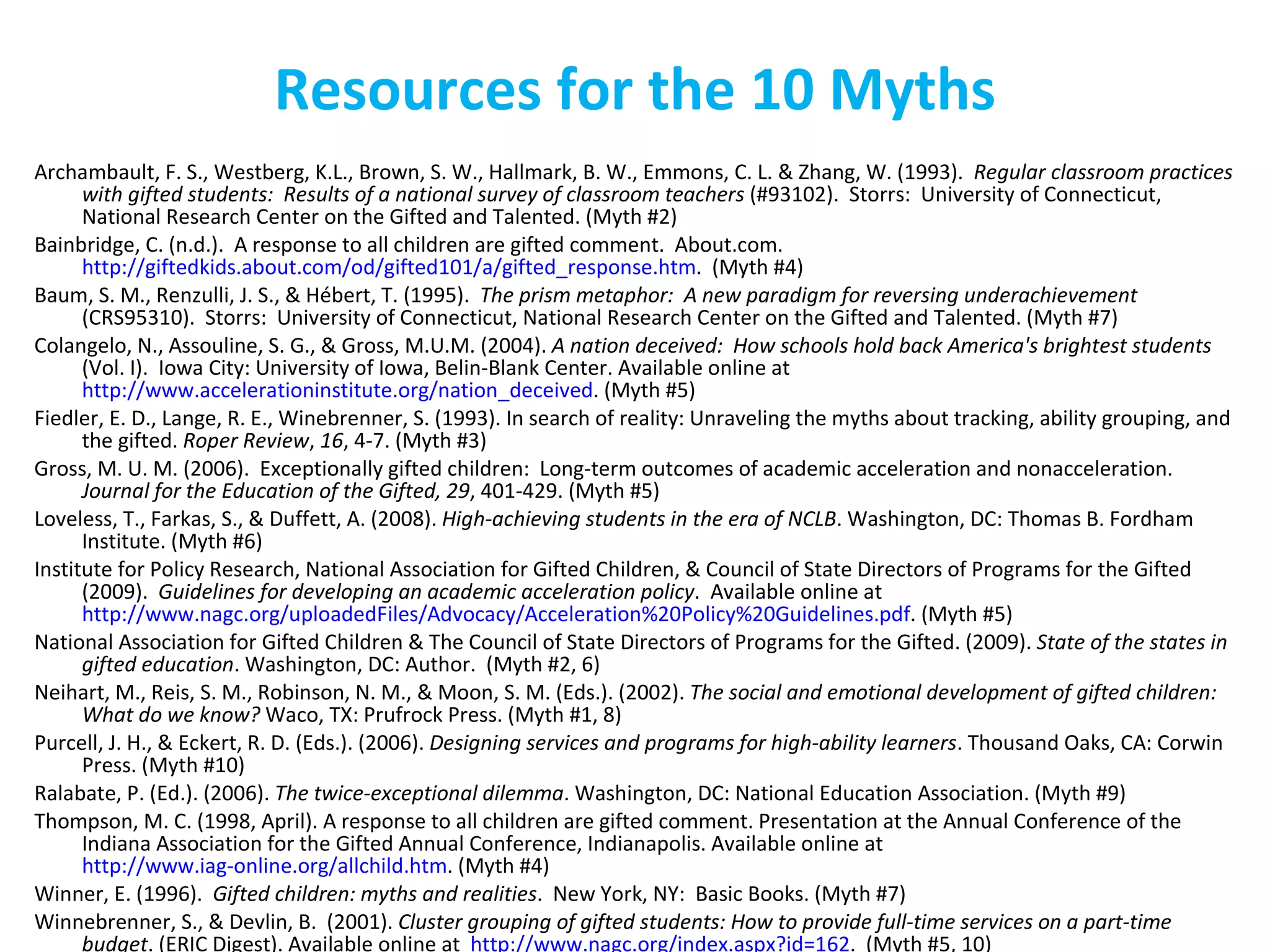 Resources for the 10 Myths Archambault, F. S., Westberg, K.L., Brown, S. W., Hallmark, B. W., Emmons, C. L. & Zhang, W. (1993).  Regular classroom practices with gifted students:  Results of a national survey of classroom teachers  (#93102).  Storrs:  University of Connecticut, National Research Center on the Gifted and Talented. (Myth #2) Bainbridge, C. (n.d.).  A response to all children are gifted comment.  About.com.  http://giftedkids.about.com/od/gifted101/a/gifted_response.htm .  (Myth #4) Baum, S. M., Renzulli, J. S., & Hébert, T. (1995).  The prism metaphor:  A new paradigm for reversing underachievement  (CRS95310).  Storrs:  University of Connecticut, National Research Center on the Gifted and Talented. (Myth #7) Colangelo, N., Assouline, S. G., & Gross, M.U.M. (2004).  A nation deceived:  How schools hold back America's brightest students  (Vol. I).  Iowa City: University of Iowa, Belin-Blank Center. Available online at  http://www.accelerationinstitute.org/nation_deceived . (Myth #5) Fiedler, E. D., Lange, R. E., Winebrenner, S. (1993). In search of reality: Unraveling the myths about tracking, ability grouping, and the gifted.  Roper Review ,  16 , 4-7. (Myth #3) Gross, M. U. M. (2006).  Exceptionally gifted children:  Long-term outcomes of academic acceleration and nonacceleration.  Journal for the Education of the Gifted, 29 , 401-429. (Myth #5) Loveless, T., Farkas, S., & Duffett, A. (2008).  High-achieving students in the era of NCLB . Washington, DC: Thomas B. Fordham Institute. (Myth #6)  Institute for Policy Research, National Association for Gifted Children, & Council of State Directors of Programs for the Gifted (2009).  Guidelines for developing an academic acceleration policy .  Available online at  http://www.nagc.org/uploadedFiles/Advocacy/Acceleration%20Policy%20Guidelines.pdf . (Myth #5) National Association for Gifted Children & The Council of State Directors of Programs for the Gifted. (2009).  State of the states in gifted education . Washington, DC: Author.  (Myth #2, 6) Neihart, M., Reis, S. M., Robinson, N. M., & Moon, S. M. (Eds.). (2002).  The social and emotional development of gifted children: What do we know?  Waco, TX: Prufrock Press. (Myth #1, 8) Purcell, J. H., & Eckert, R. D. (Eds.). (2006).  Designing services and programs for high-ability learners . Thousand Oaks, CA: Corwin Press. (Myth #10) Ralabate, P. (Ed.). (2006).  The twice-exceptional dilemma . Washington, DC: National Education Association. (Myth #9) Thompson, M. C. (1998, April). A response to all children are gifted comment. Presentation at the Annual Conference of the Indiana Association for the Gifted Annual Conference, Indianapolis. Available online at  http://www.iag-online.org/allchild.htm . (Myth #4) Winner, E. (1996).  Gifted children: myths and realities .  New York, NY:  Basic Books. (Myth #7) Winnebrenner, S., & Devlin, B.  (2001).  Cluster grouping of gifted students: How to provide full-time services on a part-time budget . (ERIC Digest). Available online at  http://www.nagc.org/index.aspx?id=162 .  (Myth #5, 10)  