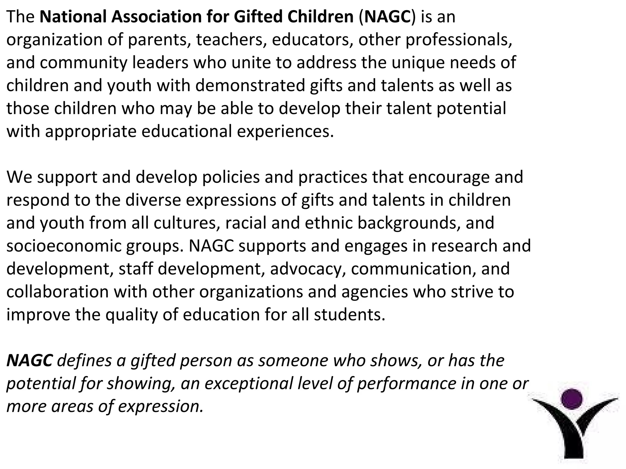 The  National Association for Gifted Children  ( NAGC ) is an organization of parents, teachers, educators, other professionals, and community leaders who unite to address the unique needs of children and youth with demonstrated gifts and talents as well as those children who may be able to develop their talent potential with appropriate educational experiences.  We support and develop policies and practices that encourage and respond to the diverse expressions of gifts and talents in children and youth from all cultures, racial and ethnic backgrounds, and socioeconomic groups. NAGC supports and engages in research and development, staff development, advocacy, communication, and collaboration with other organizations and agencies who strive to improve the quality of education for all students. NAGC  defines a gifted person as someone who shows, or has the potential for showing, an exceptional level of performance in one or more areas of expression. 