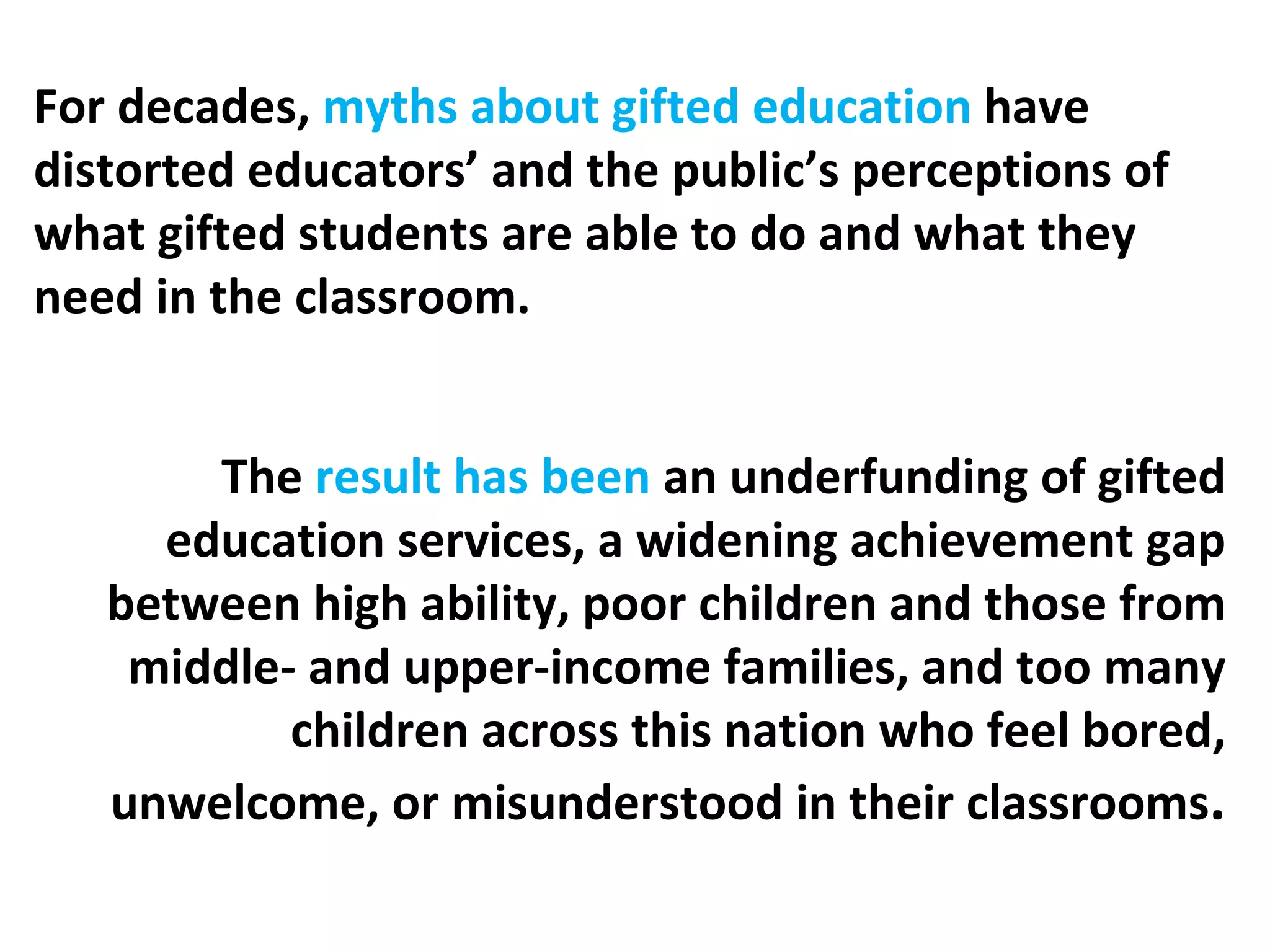 For decades,  myths about gifted education  have distorted educators’ and the public’s perceptions of what gifted students are able to do and what they need in the classroom. The  result has been  an underfunding of gifted education services, a widening achievement gap between high ability, poor children and those from middle- and upper-income families, and too many children across this nation who feel bored, unwelcome, or misunderstood in their classrooms . 