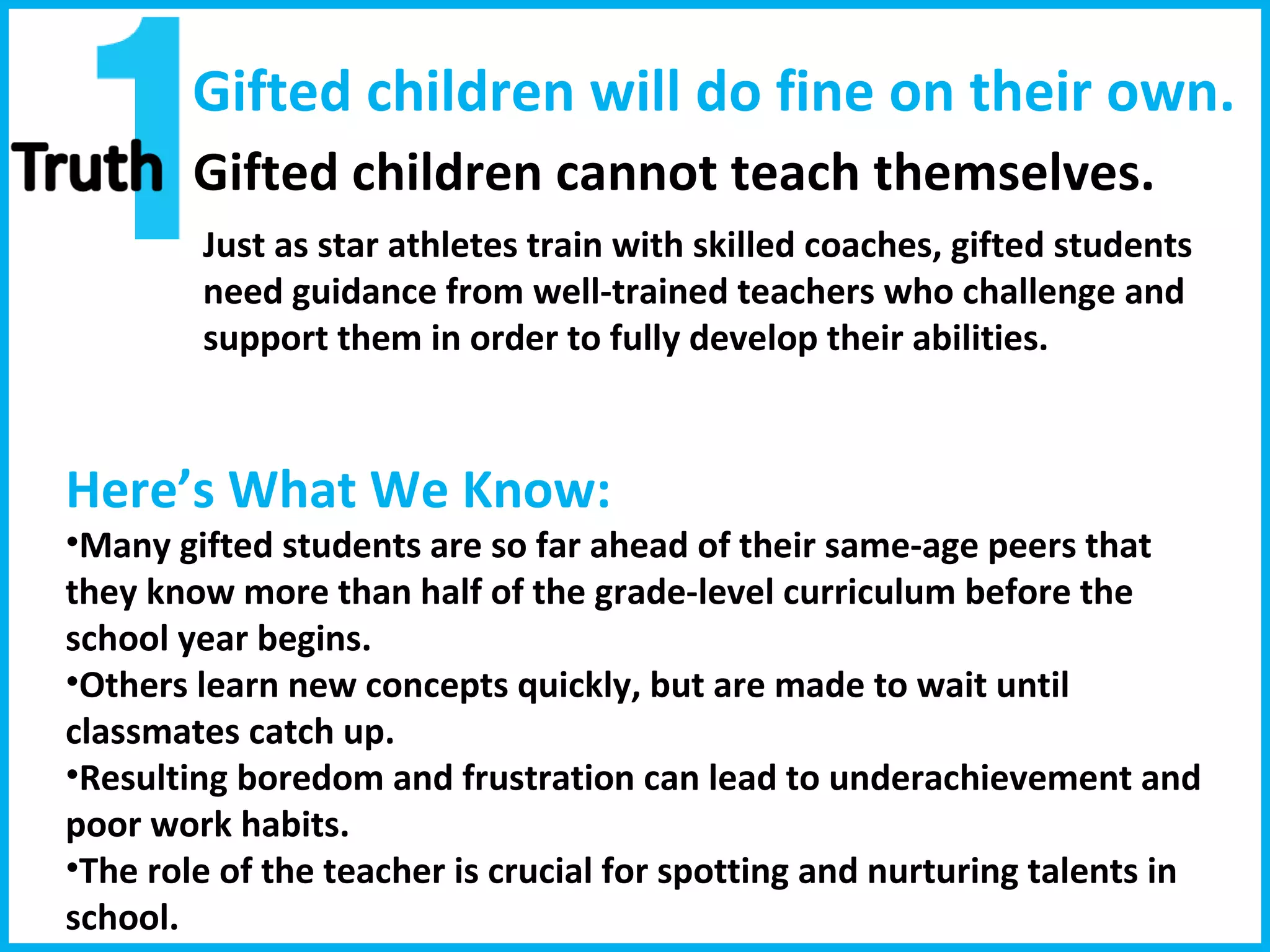 Gifted children will do fine on their own. Gifted children cannot teach themselves. Here’s What We Know:  Many gifted students are so far ahead of their same-age peers that they know more than half of the grade-level curriculum before the school year begins.  Others learn new concepts quickly, but are made to wait until classmates catch up.  Resulting boredom and frustration can lead to underachievement and poor work habits. The role of the teacher is crucial for spotting and nurturing talents in school.  Just as star athletes train with skilled coaches, gifted students need guidance from well-trained teachers who challenge and support them in order to fully develop their abilities.  