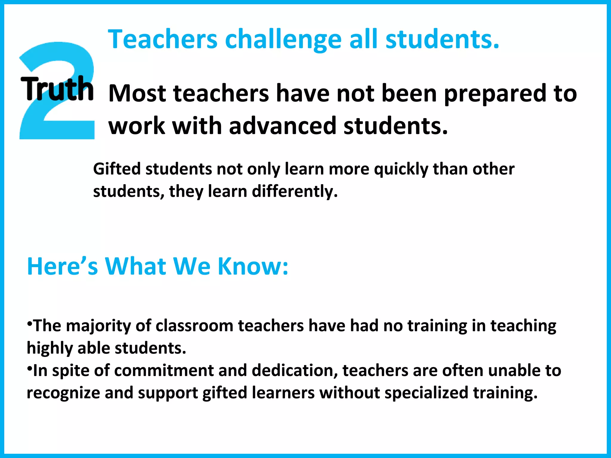 Teachers challenge all students. Most teachers have not been prepared to work with advanced students. Gifted students not only learn more quickly than other students, they learn differently. Here’s What We Know:  The majority of classroom teachers have had no training in teaching highly able students. In spite of commitment and dedication, teachers are often unable to recognize and support gifted learners without specialized training.  