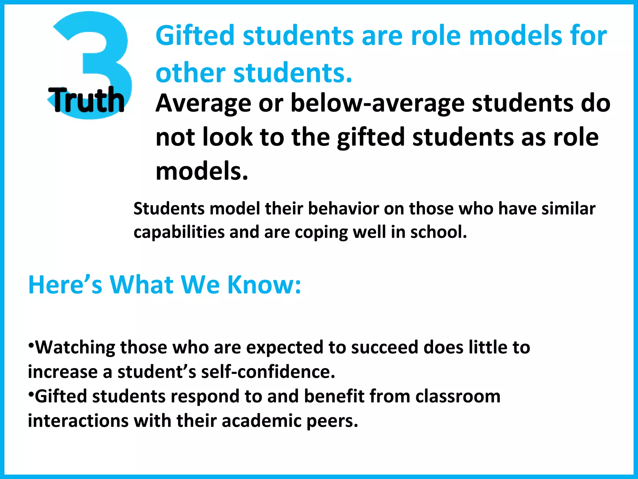 Gifted students are role models for  other students. Average or below-average students do  not look to the gifted students as role models. Students model their behavior on those who have similar capabilities and are coping well in school. Here’s What We Know:  Watching those who are expected to succeed does little to increase a student’s self-confidence. Gifted students respond to and benefit from classroom interactions with their academic peers. 