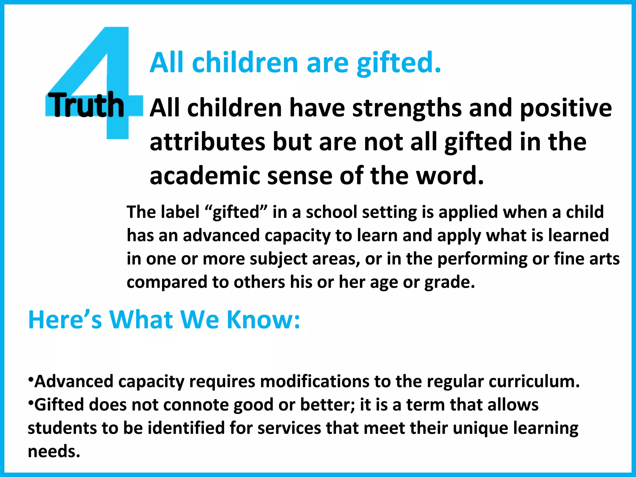 All children are gifted. All children have strengths and positive attributes but are not all gifted in the academic sense of the word. The label “gifted” in a school setting is applied when a child has an advanced capacity to learn and apply what is learned in one or more subject areas, or in the performing or fine arts compared to others his or her age or grade. Here’s What We Know:  Advanced capacity requires modifications to the regular curriculum. Gifted does not connote good or better; it is a term that allows students to be identified for services that meet their unique learning needs.  