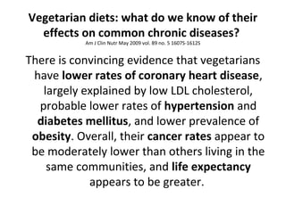 Vegetarian diets: what do we know of their
effects on common chronic diseases?
Am J Clin Nutr May 2009 vol. 89 no. 5 1607S-1612S
There is convincing evidence that vegetarians
have lower rates of coronary heart disease,
largely explained by low LDL cholesterol,
probable lower rates of hypertension and
diabetes mellitus, and lower prevalence of
obesity. Overall, their cancer rates appear to
be moderately lower than others living in the
same communities, and life expectancy
appears to be greater.
 
