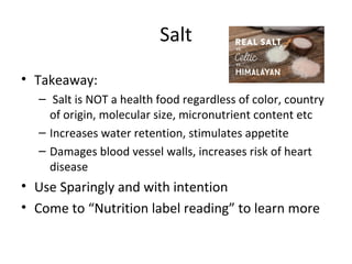 Salt
• Takeaway:
– Salt is NOT a health food regardless of color, country
of origin, molecular size, micronutrient content etc
– Increases water retention, stimulates appetite
– Damages blood vessel walls, increases risk of heart
disease
• Use Sparingly and with intention
• Come to “Nutrition label reading” to learn more
 