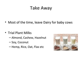 Take Away
• Most of the time, leave Dairy for baby cows
• Trial Plant Milks
– Almond, Cashew, Hazelnut
– Soy, Coconut
– Hemp, Rice, Oat, Flax etc
 