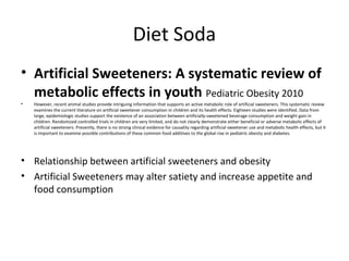 Diet Soda
• Artificial Sweeteners: A systematic review of
metabolic effects in youth Pediatric Obesity 2010
• However, recent animal studies provide intriguing information that supports an active metabolic role of artificial sweeteners. This systematic review
examines the current literature on artificial sweetener consumption in children and its health effects. Eighteen studies were identified. Data from
large, epidemiologic studies support the existence of an association between artificially-sweetened beverage consumption and weight gain in
children. Randomized controlled trials in children are very limited, and do not clearly demonstrate either beneficial or adverse metabolic effects of
artificial sweeteners. Presently, there is no strong clinical evidence for causality regarding artificial sweetener use and metabolic health effects, but it
is important to examine possible contributions of these common food additives to the global rise in pediatric obesity and diabetes.
• Relationship between artificial sweeteners and obesity
• Artificial Sweeteners may alter satiety and increase appetite and
food consumption
 