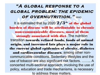 “A global response to a
global problem: the epidemic
of overnutrition.” WHO
It is estimated that by 2020 2/3rds
of the global
burden of disease will be attributable to chronic
non-communicable diseases, most of them
strongly associated with diet. The nutrition
transition towards refined foods, foods of animal
origin, and increased fats plays a major role in
the current global epidemics of obesity, diabetes
and cardiovascular diseases, among other non-
communicable conditions. Sedentary lifestyles and the
use of tobacco are also significant risk factors. …….. A
concerted multi-sectoral approach, involving the use of
policy, education and trade mechanisms, is necessary
to address these matters.
 