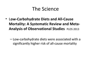 The Science
• Low-Carbohydrate Diets and All-Cause
Mortality: A Systematic Review and Meta-
Analysis of Observational Studies PLOS 2013
– Low-carbohydrate diets were associated with a
significantly higher risk of all-cause mortality
 