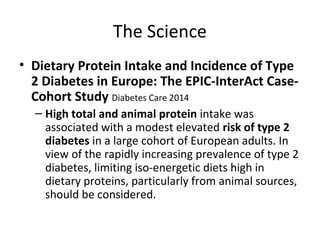 The Science
• Dietary Protein Intake and Incidence of Type
2 Diabetes in Europe: The EPIC-InterAct Case-
Cohort Study Diabetes Care 2014
– High total and animal protein intake was
associated with a modest elevated risk of type 2
diabetes in a large cohort of European adults. In
view of the rapidly increasing prevalence of type 2
diabetes, limiting iso-energetic diets high in
dietary proteins, particularly from animal sources,
should be considered.
 