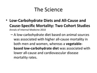 The Science
• Low-Carbohydrate Diets and All-Cause and
Cause-Specific Mortality: Two Cohort Studies
Annals of Internal Medicine 2010
– A low-carbohydrate diet based on animal sources
was associated with higher all-cause mortality in
both men and women, whereas a vegetable-
based low-carbohydrate diet was associated with
lower all-cause and cardiovascular disease
mortality rates.
 