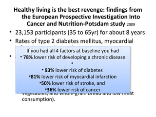 Healthy living is the best revenge: findings from
the European Prospective Investigation Into
Cancer and Nutrition-Potsdam study 2009
• 23,153 participants (35 to 65yr) for about 8 years
• Rates of type 2 diabetes mellitus, myocardial
infarction, stroke, and cancer
• 4 Variables:
– Never smoking
– BMI<30
– 3.5 h/wk or more of physical activity
– healthy dietary principles (high intake of fruits,
vegetables, and whole-grain bread and low meat
consumption).
If you had all 4 factors at baseline you had
• 78% lower risk of developing a chronic disease
•
• 93% lower risk of diabetes
•81% lower risk of myocardial infarction
•50% lower risk of stroke, and
•36% lower risk of cancer
If you had all 4 factors at baseline you had
• 78% lower risk of developing a chronic disease
•
• 93% lower risk of diabetes
•81% lower risk of myocardial infarction
•50% lower risk of stroke, and
•36% lower risk of cancer
 