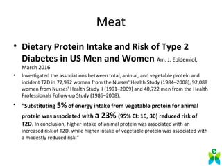 Meat
• Dietary Protein Intake and Risk of Type 2
Diabetes in US Men and Women Am. J. Epidemiol,
March 2016
• Investigated the associations between total, animal, and vegetable protein and
incident T2D in 72,992 women from the Nurses' Health Study (1984–2008), 92,088
women from Nurses' Health Study II (1991–2009) and 40,722 men from the Health
Professionals Follow-up Study (1986–2008).
• “Substituting 5% of energy intake from vegetable protein for animal
protein was associated with a 23% (95% CI: 16, 30) reduced risk of
T2D. In conclusion, higher intake of animal protein was associated with an
increased risk of T2D, while higher intake of vegetable protein was associated with
a modestly reduced risk.”
 