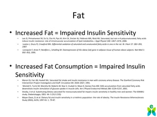 Fat
• Increased Fat = Impaired Insulin Sensitivity
– Lee JS, Pinnamaneni SK, Eo SJ, Cho IH, Pyo JH, Kim CK, Sinclair AJ, Febbraio MA, Watt MJ. Saturated, but not n–6 polyunsaturated, fatty acids
induce insulin resistance: role of intramuscular accumulation of lipid metabolites. J Appl Physiol 100: 1467–1474, 2006.
– Leyton J, Drury PJ, Crawford MA. Differential oxidation of saturated and unsaturated fatty acids in vivo in the rat. Br J Nutr 57: 383–393,
1987.
– Lonnqvist F, Arner P, Nordfors L, Schalling M. Overexpression of the obese (ob) gene in adipose tissue of human obese subjects. Nat Med 1:
950 -953, 1995.
• Increased Fat Consumption = Impaired Insulin
Sensitivity
– Maron DJ, Fair JM, Haskell WL. Saturated fat intake and insulin resistance in men with coronary artery disease. The Stanford Coronary Risk
Intervention Project Investigators and Staff. Circulation 84: 2020–2027, 1991.
– Montell E, Turini M, Marotta M, Roberts M, Noe V, Ciudad CJ, Mace K, Gomez-Foix AM. DAG accumulation from saturated fatty acids
desensitizes insulin stimulation of glucose uptake in muscle cells. Am J Physiol Endocrinol Metab 280: E229–E237, 2001.
– Vessby, V et al. Substituting dietary saturated for monounsaturated fat impairs insulin sensitivity in healthy men and women: The KANWU
study, Diabetolopgia, 2001: 44: 3 (312-219))
– Mayer-Davis, EJ et al. Dietary fat and insulin sensitivity in a triethnic population: the role of obesity. The Insulin Resistance Atherosclerosis
Study (IRAS), AJCN, 1997 65: 1: 79-87.
 