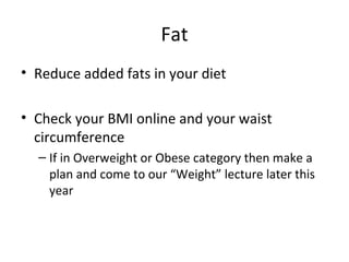 Fat
• Reduce added fats in your diet
• Check your BMI online and your waist
circumference
– If in Overweight or Obese category then make a
plan and come to our “Weight” lecture later this
year
 