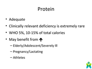 Protein
• Adequate
• Clinically relevant deficiency is extremely rare
• WHO 5%, 10-15% of total calories
• May benefit from 
– Elderly/Adolescent/Severely Ill
– Pregnancy/Lactating
– Athletes
 
