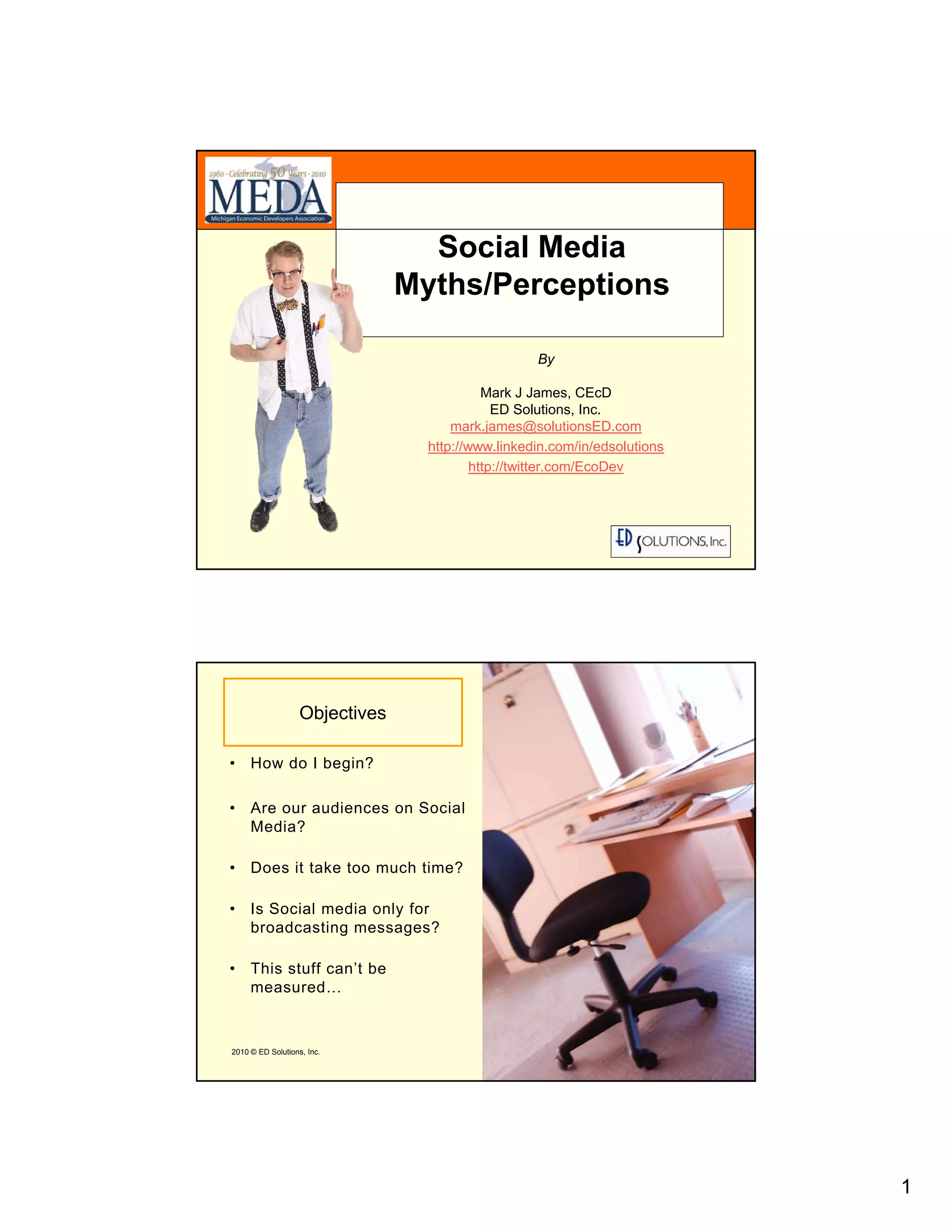 Social Media
                                Myths/Perceptions

                                                   By

                                            Mark J James, CEcD
                                              ED Solutions, Inc.
                                      mark.james@solutionsED.com
                                  http://www.linkedin.com/in/edsolutions
                                          http://twitter.com/EcoDev




                                                                           1




                   Objectives

• How do I begin?

• Are our audiences on Social
  Media?

• Does it take too much time?

• Is Social media only for
  broadcasting messages?

• This stuff can’t be
  measured…


2010 © ED Solutions, Inc.                                                  2




                                                                               1
 