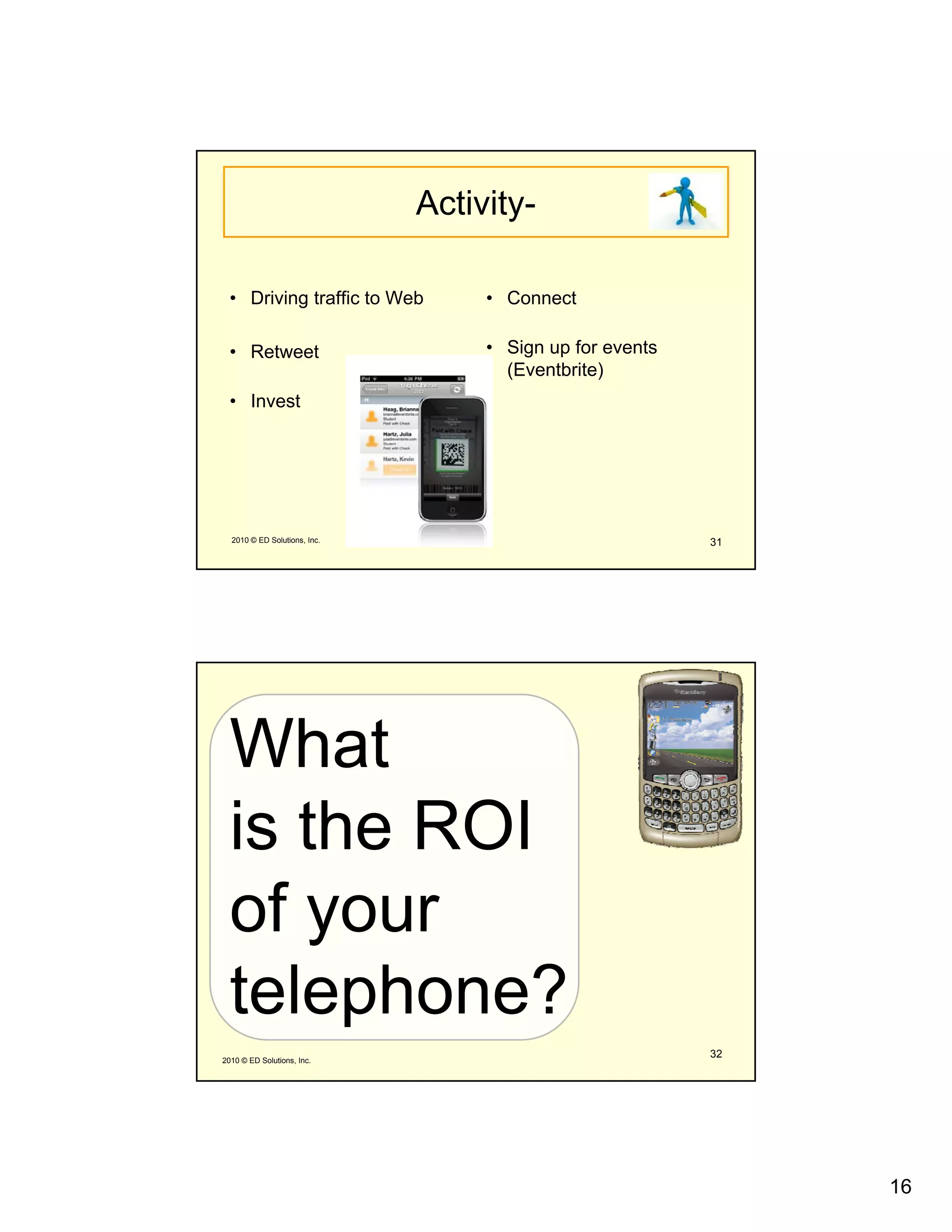 Activity-

  • Driving traffic to Web         • Connect

  • Retweet                        • Sign up for events
                                     (Eventbrite)
  • Invest




  2010 © ED Solutions, Inc.                               31




  What
  is the
  i th ROI
  of your
     y
  telephone?
2010 © ED Solutions, Inc.
                                                          32




                                                               16
 
