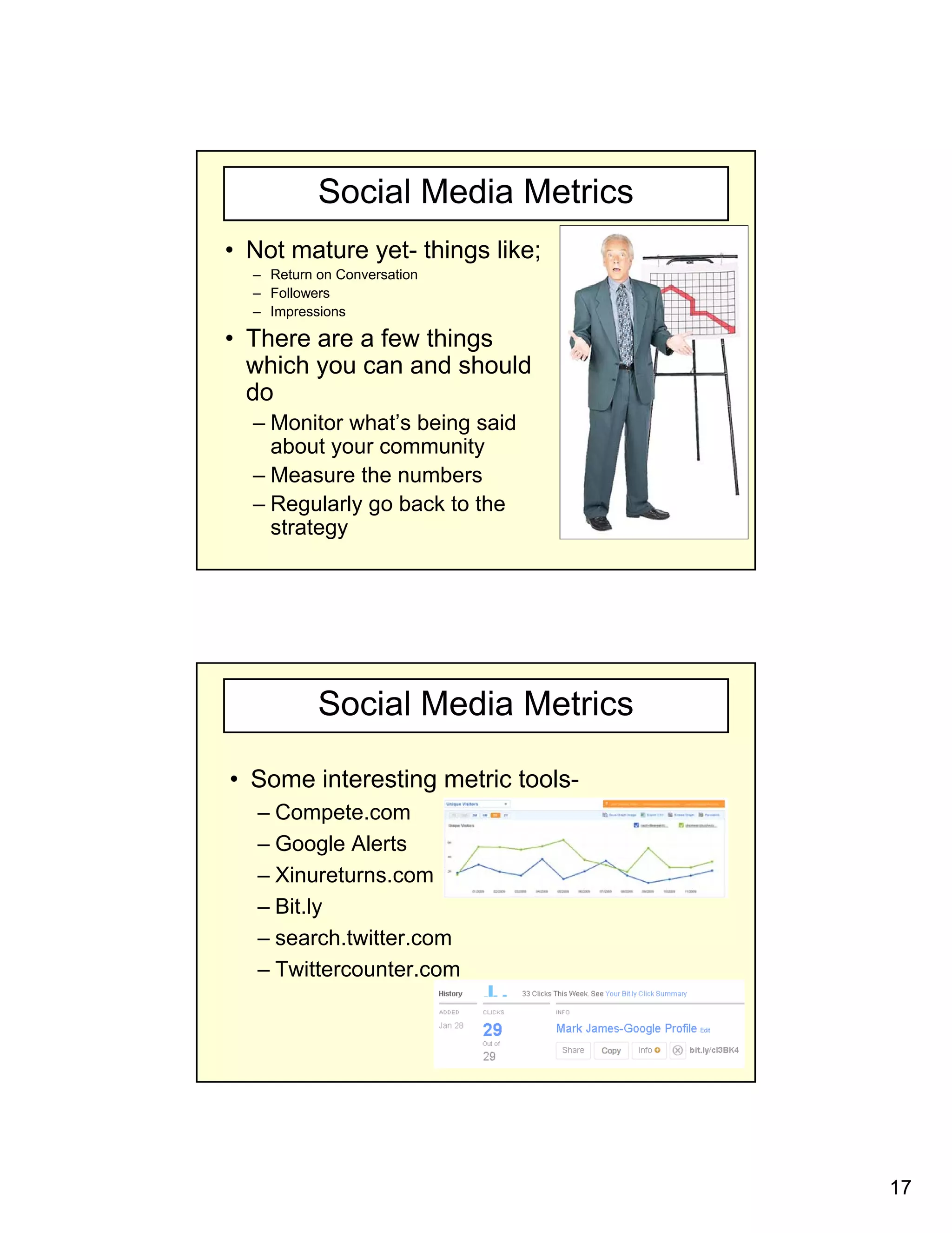 Social Media Metrics
• Not mature yet- things like;
  – Return on Conversation
  – F ll
    Followers
  – Impressions

• There are a few things
  which you can and should
  do
  – Monitor what’s being said
                       g
    about your community
  – Measure the numbers
  – Regularly go back to the
    strategy




           Social Media Metrics

• Some interesting metric tools-
   – Compete.com
   – Google Alerts
   – Xinureturns.com
   – Bit.ly
   – search twitter com
     search.twitter.com
   – Twittercounter.com




                                   17
 