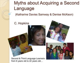 Myths about Acquiring a Second Language(Katharine Davies Samway & Denise McKeon) C. Hopkins Second & Third Language Learners- from 6 years old to 22 years old… 