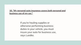 10. "My personal auto insurance covers both personal and
business use of my car."
If you're hauling supplies or
otherwise performing business
duties in your vehicle, you must
insure your auto for business use,
says Luedke.
 