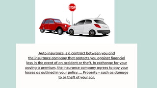 Auto insurance is a contract between you and
the insurance company that protects you against financial
loss in the event of an accident or theft. In exchange for your
paying a premium, the insurance company agrees to pay your
losses as outlined in your policy. ... Property – such as damage
to or theft of your car.
 