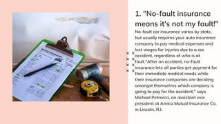 1. "No-fault insurance
means it's not my fault!"
No-fault car insurance varies by state,
but usually requires your auto insurance
company to pay medical expenses and
lost wages for injuries due to a car
accident, regardless of who is at
fault."After an accident, no-fault
insurance lets all parties get payment for
their immediate medical needs while
their insurance companies are deciding
amongst themselves which company is
going to pay for the accident," says
Michael Petrarca, an assistant vice
president at Amica Mutual Insurance Co.
in Lincoln, R.I.
 