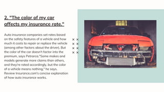 Auto insurance companies set rates based
on the safety features of a vehicle and how
much it costs to repair or replace the vehicle
(among other factors about the driver). But
the color of the car doesn't factor into the
premium, says Petrarca."Some makes and
models generate more claims than others,
and they're rated accordingly, but the color
of a vehicle means nothing," he says.
Review Insurance.com's concise explanation
of how auto insurance works.
2. "The color of my car
affects my insurance rate."
 