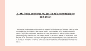 3. "My friend borrowed my car, so he's responsible for
damages."
"If you give someone permission to drive your car and that person crashes, it will be your
insurance–not your friend's policy–that covers the damages," says Rebecca Doran, a
senior corporate underwriter with Amica."For a personal auto policy, the insurance is
generally going to follow the car, not the driver. So if I lend a vehicle to my brother, and
he gets in an accident, it would go through my insurance company," she says.However,
if your auto insurance coverage is maxed out, umbrella insurance can be a financial life-
saver.
 