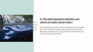 State regulations prohibit insurance companies from dropping
you in the middle of your policy term, unless the insurer has
adequate grounds to do so, says Petrarca. Such grounds may
include non-payment or fraud.
4. "My auto insurance company can
cancel my policy at any time."
 