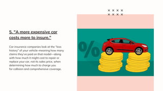 Car insurance companies look at the “loss
history” of your vehicle–meaning how many
claims they’ve paid on that model—along
with how much it might cost to repair or
replace your car, not its sales price, when
determining how much to charge you
for collision and comprehensive coverage.
5. "A more expensive car
costs more to insure."
 