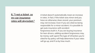 6. "I got a ticket, so
my car insurance
rates will skyrocket."
A ticket doesn't automatically mean an increase
in rates. In fact, if the ticket was minor and you
have an otherwise clean record, your premium
may not increase. Even if you are cited as being
responsible for a minor accident, it is possible to
get auto insurance with accident
forgiveness built in. If you are buying insurance
for teen drivers, adding accident forgiveness may
be money well-spent.The type of infraction you're
cited for by policy will help determine if your rates
will go up, and if so by how much.
 