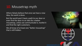 10. Mousetrap myth
Others falsely believe that once we have a new
idea, the work is done.
But the world won’t beat a path to our door or
even find the door to an idea for a better
mousetrap, unless we communicate it, market it
and find the right customers.
We all know of at least one “better mousetrap”
that is still hidden.
www.xkagrowth.com
 