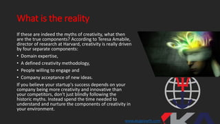 What is the reality
If these are indeed the myths of creativity, what then
are the true components? According to Teresa Amabile,
director of research at Harvard, creativity is really driven
by four separate components:
• Domain expertise,
• A defined creativity methodology,
• People willing to engage and
• Company acceptance of new ideas.
If you believe your startup's success depends on your
company being more creativity and innovative than
your competitors, don't just blindly following the
historic myths. Instead spend the time needed to
understand and nurture the components of creativity in
your environment.
www.xkagrowth.com
 