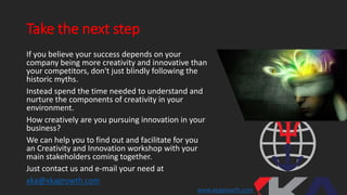 Take the next step
If you believe your success depends on your
company being more creativity and innovative than
your competitors, don't just blindly following the
historic myths.
Instead spend the time needed to understand and
nurture the components of creativity in your
environment.
How creatively are you pursuing innovation in your
business?
We can help you to find out and facilitate for you
an Creativity and Innovation workshop with your
main stakeholders coming together.
Just contact us and e-mail your need at
xka@xkagrowth.com
www.xkagrowth.com
 