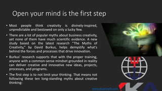 Open your mind is the first step
• Most people think creativity is divinely-inspired,
unpredictable and bestowed on only a lucky few.
• There are a lot of popular myths about business creativity,
yet none of them have much scientific evidence. A new
study based on the latest research “The Myths of
Creativity,” by David Burkus, helps demystify what's
behind the forces and processes that drive innovation.
• Burkus' research supports that with the proper training,
anyone with a common-sense mindset grounded in reality
can deliver creative and innovative new ideas, projects,
processes, and programs.
• The first step is to not limit your thinking. That means not
following these ten long-standing myths about creative
thinking:
www.xkagrowth.com
 