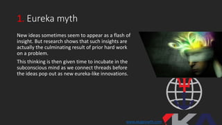 1. Eureka myth
New ideas sometimes seem to appear as a flash of
insight. But research shows that such insights are
actually the culminating result of prior hard work
on a problem.
This thinking is then given time to incubate in the
subconscious mind as we connect threads before
the ideas pop out as new eureka-like innovations.
www.xkagrowth.com
 